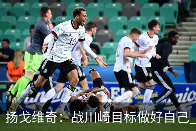 扬戈维奇：战川崎目标做好自己 希望小伙子放开踢